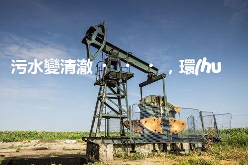 污水變清澈，環(huán)境更美好！一種革命性的處理方法到底是什么？
